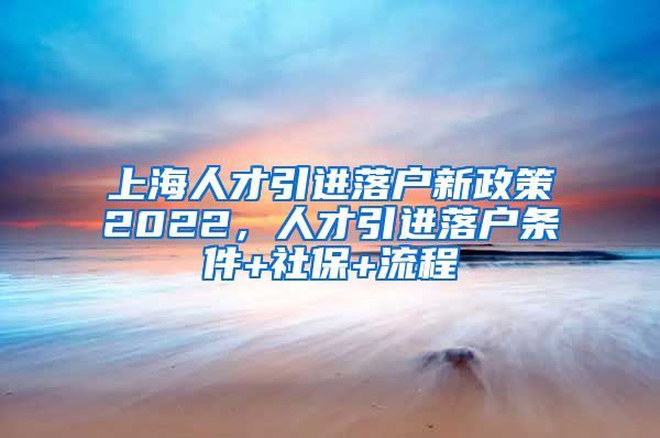 上海人才引进落户新政策2022，人才引进落户条件+社保+流程