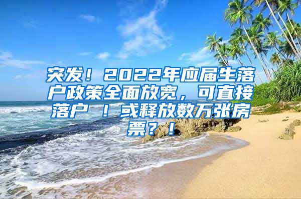 突发！2022年应届生落户政策全面放宽，可直接落户 ！或释放数万张房票？！