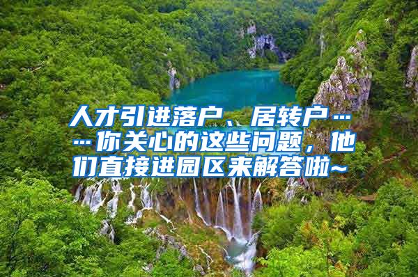 人才引进落户、居转户……你关心的这些问题，他们直接进园区来解答啦~