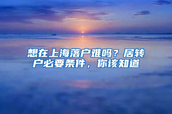 想在上海落户难吗？居转户必要条件，你该知道