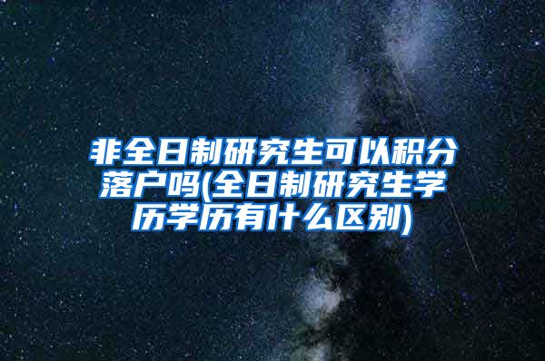 非全日制研究生可以积分落户吗(全日制研究生学历学历有什么区别)