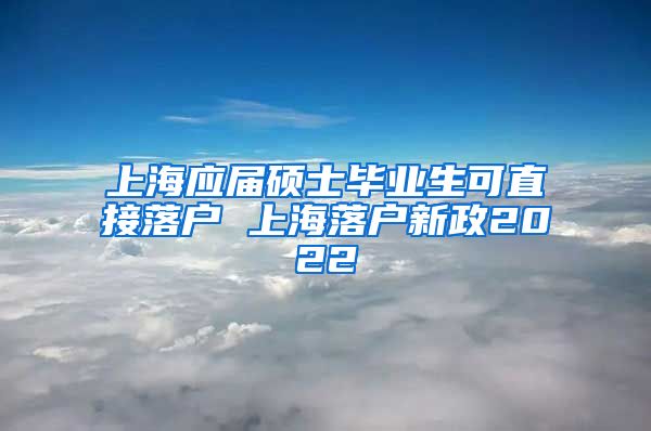 上海应届硕士毕业生可直接落户 上海落户新政2022