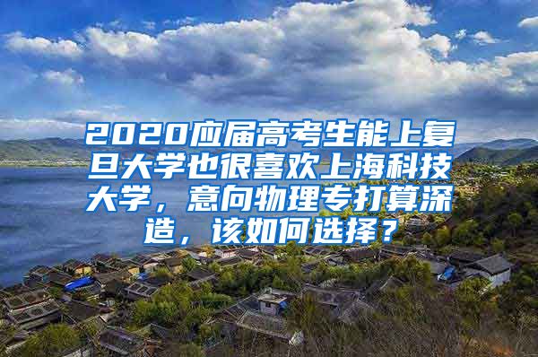 2020应届高考生能上复旦大学也很喜欢上海科技大学，意向物理专打算深造，该如何选择？