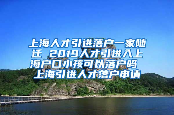 上海人才引进落户一家随迁 2019人才引进入上海户口小孩可以落户吗 上海引进人才落户申请