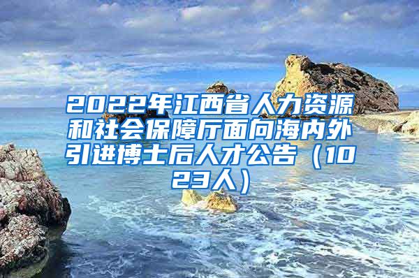 2022年江西省人力资源和社会保障厅面向海内外引进博士后人才公告（1023人）