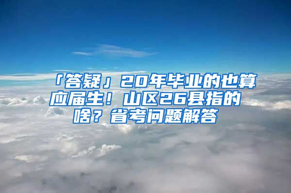 「答疑」20年毕业的也算应届生！山区26县指的啥？省考问题解答