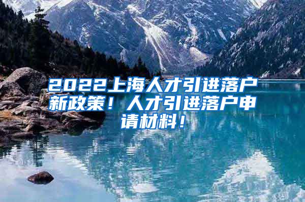 2022上海人才引进落户新政策！人才引进落户申请材料！