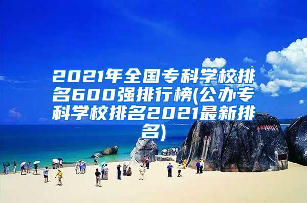 2021年全国专科学校排名600强排行榜(公办专科学校排名2021最新排名)