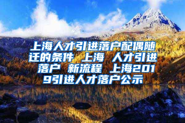 上海人才引进落户配偶随迁的条件 上海 人才引进 落户 新流程 上海2019引进人才落户公示