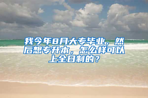 我今年8月大专毕业，然后想专升本，怎么样可以上全日制的？