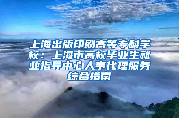 上海出版印刷高等专科学校：上海市高校毕业生就业指导中心人事代理服务综合指南