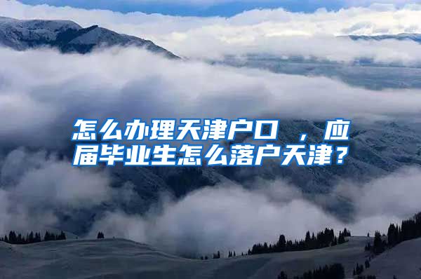 怎么办理天津户口 ，应届毕业生怎么落户天津？