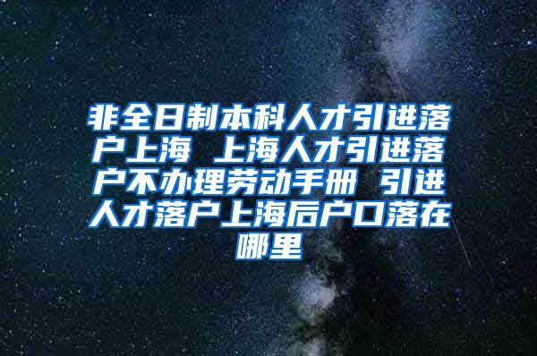 非全日制本科人才引进落户上海 上海人才引进落户不办理劳动手册 引进人才落户上海后户口落在哪里