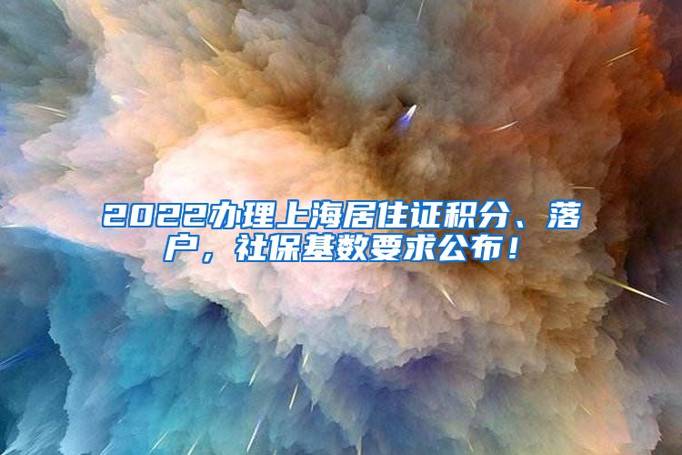 2022办理上海居住证积分、落户，社保基数要求公布！