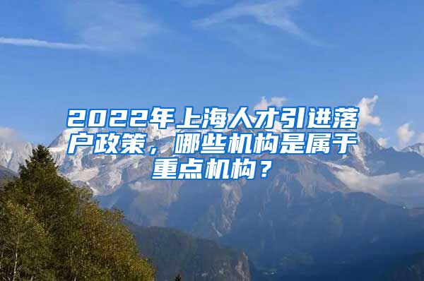 2022年上海人才引进落户政策，哪些机构是属于重点机构？