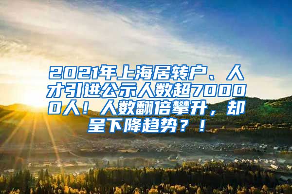 2021年上海居转户、人才引进公示人数超70000人！人数翻倍攀升，却呈下降趋势？！