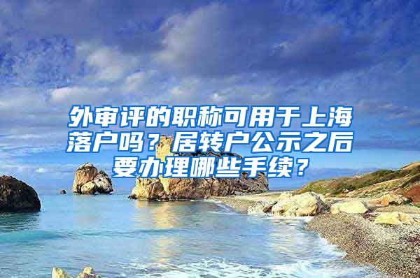 外审评的职称可用于上海落户吗？居转户公示之后要办理哪些手续？