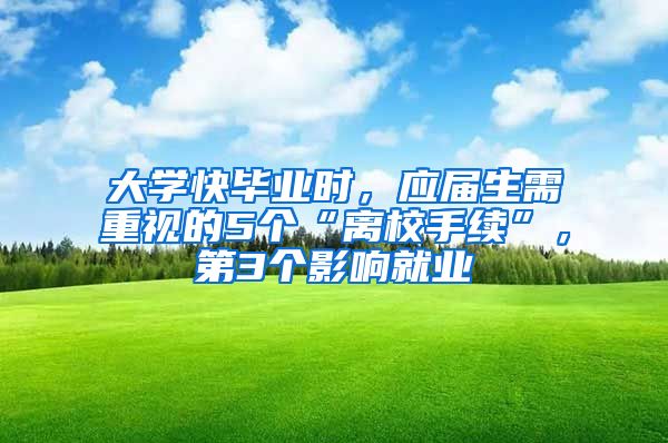 大学快毕业时，应届生需重视的5个“离校手续”，第3个影响就业