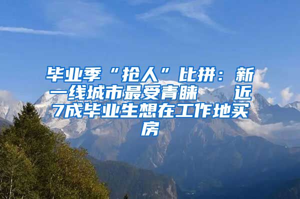 毕业季“抢人”比拼：新一线城市最受青睐   近7成毕业生想在工作地买房