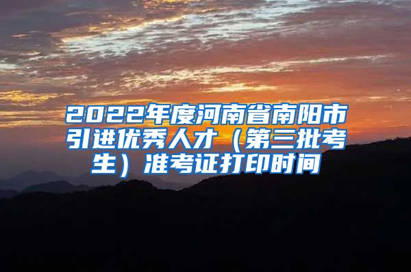 2022年度河南省南阳市引进优秀人才（第三批考生）准考证打印时间