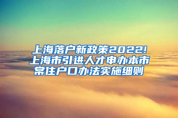 上海落户新政策2022!上海市引进人才申办本市常住户口办法实施细则