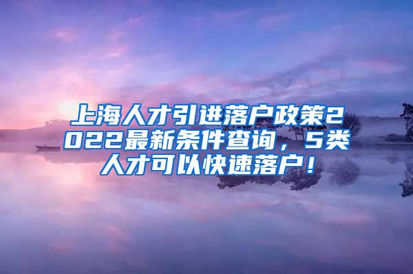 上海人才引进落户政策2022最新条件查询，5类人才可以快速落户！