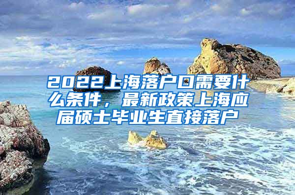 2022上海落户口需要什么条件，最新政策上海应届硕士毕业生直接落户