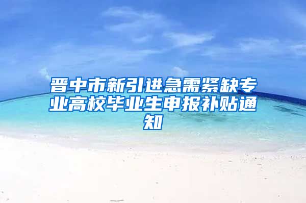 晋中市新引进急需紧缺专业高校毕业生申报补贴通知