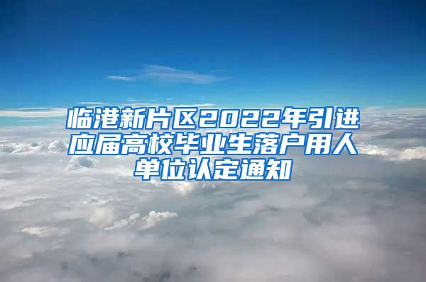 临港新片区2022年引进应届高校毕业生落户用人单位认定通知