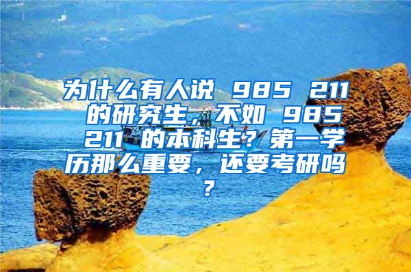 为什么有人说 985 211 的研究生，不如 985 211 的本科生？第一学历那么重要，还要考研吗？