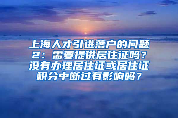 上海人才引进落户的问题2：需要提供居住证吗？没有办理居住证或居住证积分中断过有影响吗？