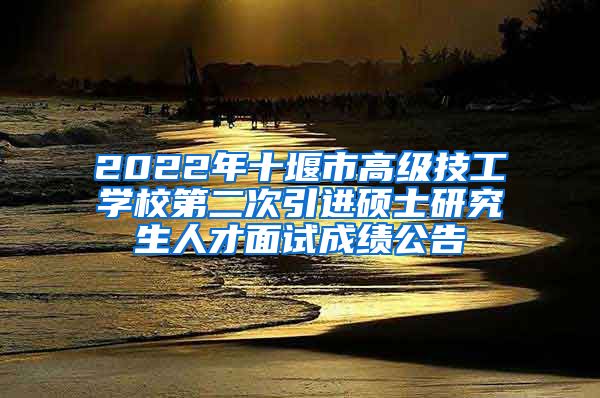 2022年十堰市高级技工学校第二次引进硕士研究生人才面试成绩公告