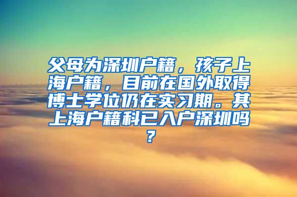 父母为深圳户籍，孩子上海户籍，目前在国外取得博士学位仍在实习期。其上海户籍科已入户深圳吗？