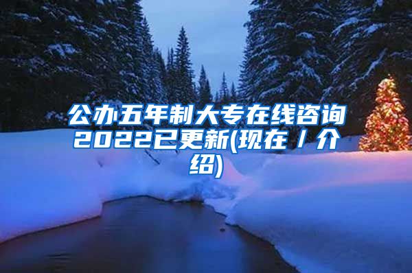 公办五年制大专在线咨询2022已更新(现在／介绍)