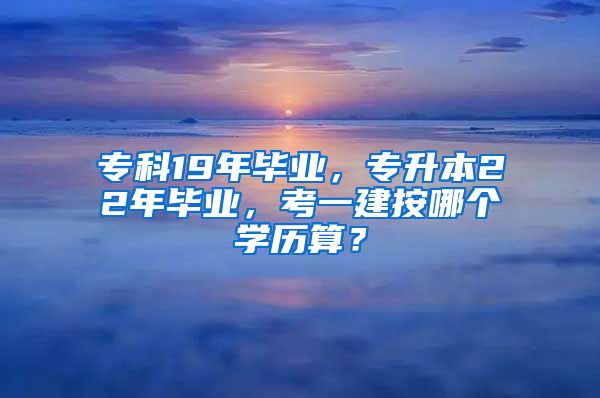 专科19年毕业，专升本22年毕业，考一建按哪个学历算？