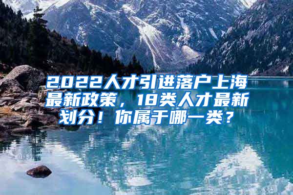 2022人才引进落户上海最新政策，18类人才最新划分！你属于哪一类？