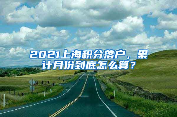 2021上海积分落户，累计月份到底怎么算？