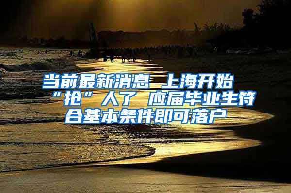 当前最新消息 上海开始“抢”人了 应届毕业生符合基本条件即可落户