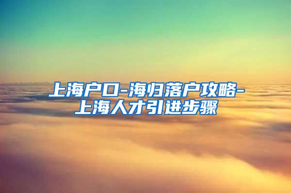 上海户口-海归落户攻略-上海人才引进步骤