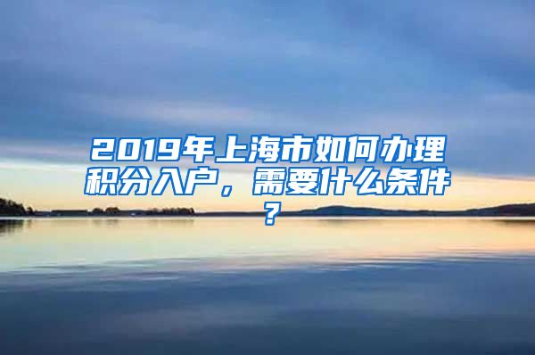 2019年上海市如何办理积分入户，需要什么条件？