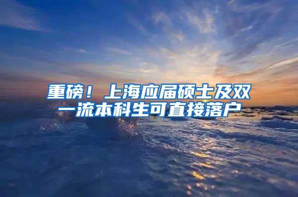 重磅！上海应届硕士及双一流本科生可直接落户