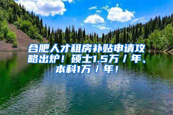 合肥人才租房补贴申请攻略出炉！硕士1.5万／年、本科1万／年！