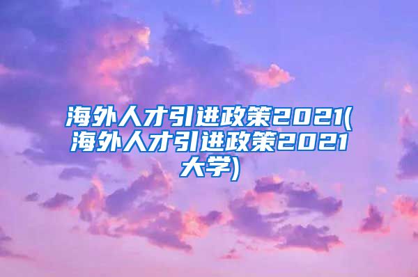 海外人才引进政策2021(海外人才引进政策2021大学)