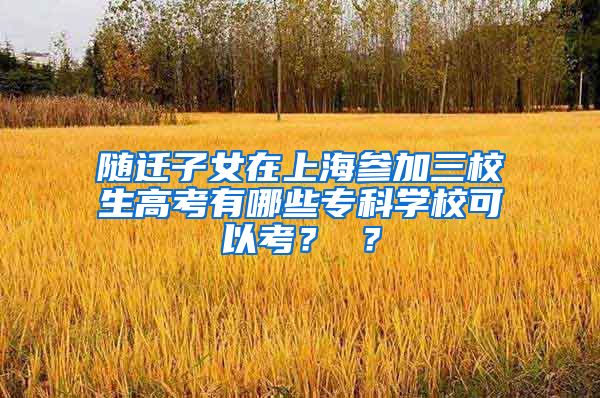 随迁子女在上海参加三校生高考有哪些专科学校可以考？ ？