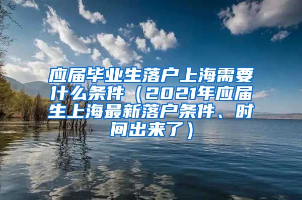 应届毕业生落户上海需要什么条件（2021年应届生上海最新落户条件、时间出来了）