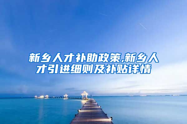 新乡人才补助政策,新乡人才引进细则及补贴详情