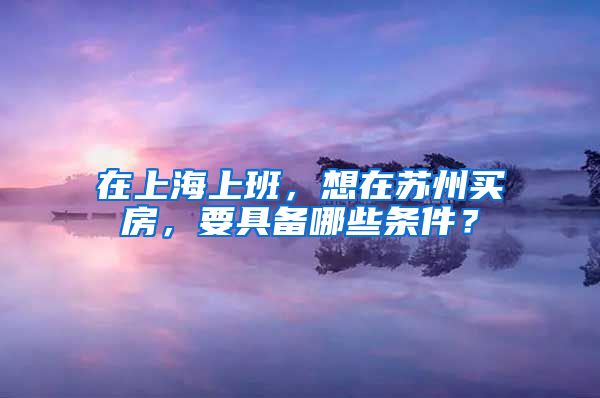 在上海上班，想在苏州买房，要具备哪些条件？