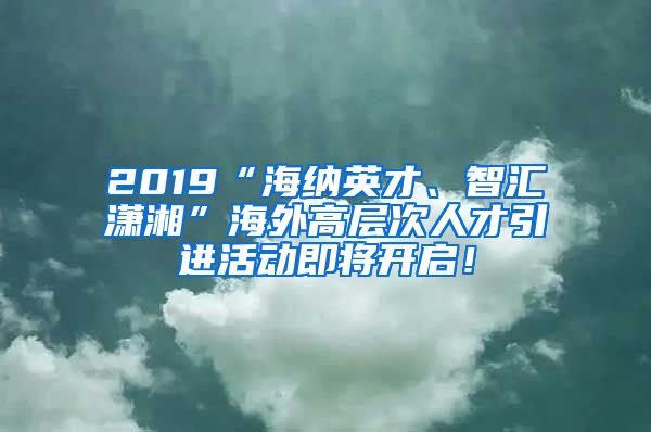 2019“海纳英才、智汇潇湘”海外高层次人才引进活动即将开启！