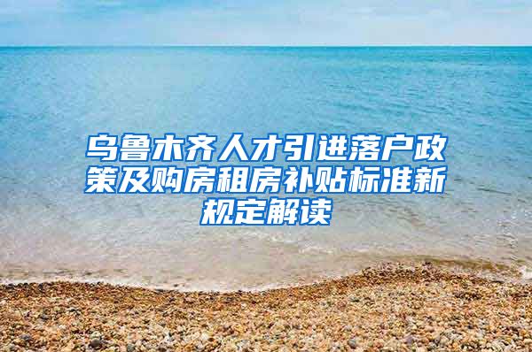 乌鲁木齐人才引进落户政策及购房租房补贴标准新规定解读