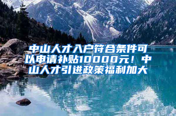 中山人才入户符合条件可以申请补贴10000元！中山人才引进政策福利加大